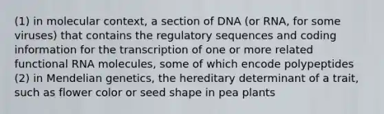 (1) in molecular context, a section of DNA (or RNA, for some viruses) that contains the regulatory sequences and coding information for the transcription of one or more related functional RNA molecules, some of which encode polypeptides (2) in Mendelian genetics, the hereditary determinant of a trait, such as flower color or seed shape in pea plants