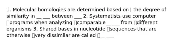 1. Molecular homologies are determined based on the degree of similarity in __ ___ between ___ 2. Systematists use computer programs when analyzing comparable__ ___ from different organisms 3. Shared bases in nucleotide sequences that are otherwise very dissimilar are called __ ___