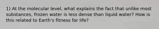 1) At the molecular level, what explains the fact that unlike most substances, frozen water is less dense than liquid water? How is this related to Earth's fitness for life?