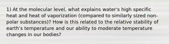 1) At the molecular level, what explains water's high specific heat and heat of vaporization (compared to similarly sized non-polar substances)? How is this related to the relative stability of earth's temperature and our ability to moderate temperature changes in our bodies?