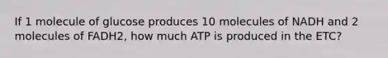 If 1 molecule of glucose produces 10 molecules of NADH and 2 molecules of FADH2, how much ATP is produced in the ETC?