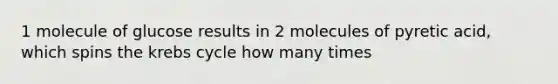 1 molecule of glucose results in 2 molecules of pyretic acid, which spins the krebs cycle how many times