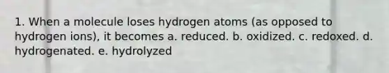 1. When a molecule loses hydrogen atoms (as opposed to hydrogen ions), it becomes a. reduced. b. oxidized. c. redoxed. d. hydrogenated. e. hydrolyzed