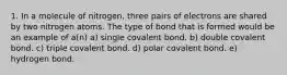 1. In a molecule of nitrogen, three pairs of electrons are shared by two nitrogen atoms. The type of bond that is formed would be an example of a(n) a) single covalent bond. b) double covalent bond. c) triple covalent bond. d) polar covalent bond. e) hydrogen bond.