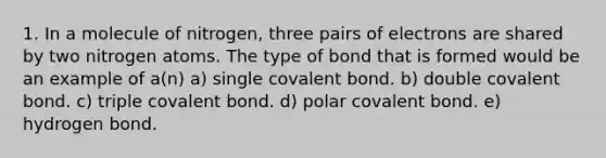 1. In a molecule of nitrogen, three pairs of electrons are shared by two nitrogen atoms. The type of bond that is formed would be an example of a(n) a) single covalent bond. b) double covalent bond. c) triple covalent bond. d) polar covalent bond. e) hydrogen bond.