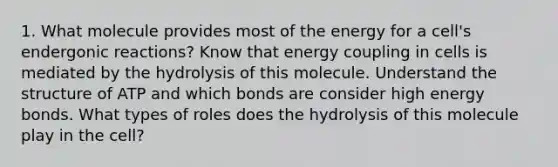 1. What molecule provides most of the energy for a cell's endergonic reactions? Know that energy coupling in cells is mediated by the hydrolysis of this molecule. Understand the structure of ATP and which bonds are consider high energy bonds. What types of roles does the hydrolysis of this molecule play in the cell?