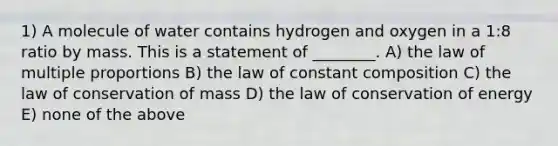 1) A molecule of water contains hydrogen and oxygen in a 1:8 ratio by mass. This is a statement of ________. A) the law of multiple proportions B) the law of constant composition C) the law of conservation of mass D) the law of conservation of energy E) none of the above