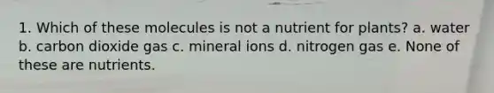 1. Which of these molecules is not a nutrient for plants? a. water b. carbon dioxide gas c. mineral ions d. nitrogen gas e. None of these are nutrients.