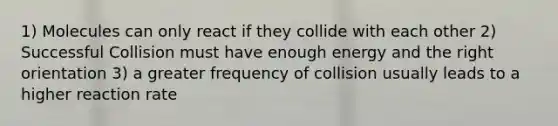 1) Molecules can only react if they collide with each other 2) Successful Collision must have enough energy and the right orientation 3) a greater frequency of collision usually leads to a higher reaction rate