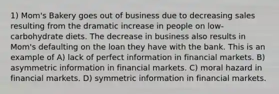 1) Mom's Bakery goes out of business due to decreasing sales resulting from the dramatic increase in people on low-carbohydrate diets. The decrease in business also results in Mom's defaulting on the loan they have with the bank. This is an example of A) lack of perfect information in financial markets. B) asymmetric information in financial markets. C) moral hazard in financial markets. D) symmetric information in financial markets.