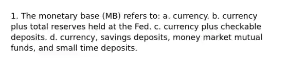 1. The monetary base (MB) refers to: a. currency. b. currency plus total reserves held at the Fed. c. currency plus checkable deposits. d. currency, savings deposits, money market mutual funds, and small time deposits.