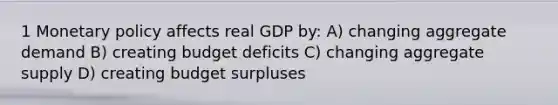 1 Monetary policy affects real GDP by: A) changing aggregate demand B) creating budget deficits C) changing aggregate supply D) creating budget surpluses