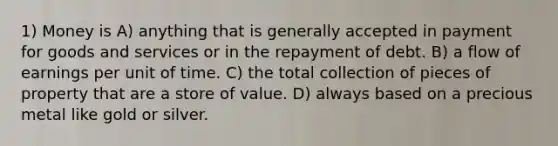 1) Money is A) anything that is generally accepted in payment for goods and services or in the repayment of debt. B) a flow of earnings per unit of time. C) the total collection of pieces of property that are a store of value. D) always based on a precious metal like gold or silver.