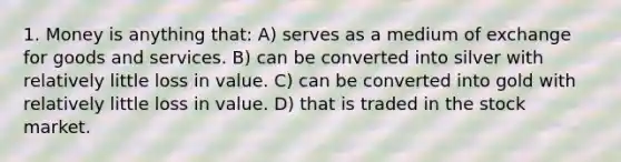 1. Money is anything that: A) serves as a medium of exchange for goods and services. B) can be converted into silver with relatively little loss in value. C) can be converted into gold with relatively little loss in value. D) that is traded in the stock market.