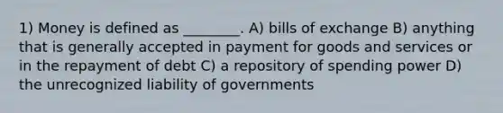 1) Money is defined as ________. A) bills of exchange B) anything that is generally accepted in payment for goods and services or in the repayment of debt C) a repository of spending power D) the unrecognized liability of governments