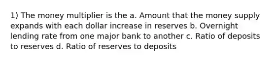 1) The money multiplier is the a. Amount that the money supply expands with each dollar increase in reserves b. Overnight lending rate from one major bank to another c. Ratio of deposits to reserves d. Ratio of reserves to deposits