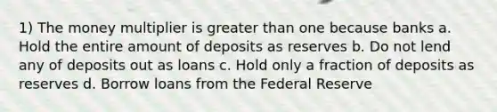 1) The money multiplier is greater than one because banks a. Hold the entire amount of deposits as reserves b. Do not lend any of deposits out as loans c. Hold only a fraction of deposits as reserves d. Borrow loans from the Federal Reserve