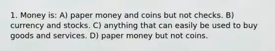 1. Money is: A) paper money and coins but not checks. B) currency and stocks. C) anything that can easily be used to buy goods and services. D) paper money but not coins.