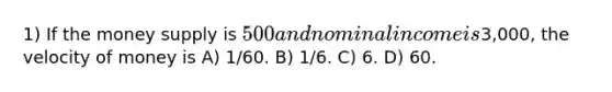 1) If the money supply is 500 and nominal income is3,000, the velocity of money is A) 1/60. B) 1/6. C) 6. D) 60.