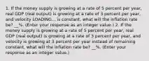 1. If the money supply is growing at a rate of 5 percent per​ year, real GDP​ (real output) is growing at a rate of 3 percent per​ year, and velocity LOADING... is​ constant, what will the inflation rate​ be? __%. ​(Enter your response as an integer value.​) 2. If the money supply is growing at a rate of 5 percent per​ year, real GDP​ (real output) is growing at a rate of 3 percent per​ year, and velocity is growing at 3 percent per year instead of remaining​ constant, what will the inflation rate​ be? __%. ​(Enter your response as an integer value.​)