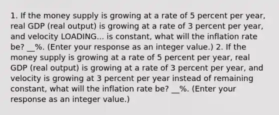 1. If the money supply is growing at a rate of 5 percent per​ year, real GDP​ (real output) is growing at a rate of 3 percent per​ year, and velocity LOADING... is​ constant, what will the inflation rate​ be? __%. ​(Enter your response as an integer value.​) 2. If the money supply is growing at a rate of 5 percent per​ year, real GDP​ (real output) is growing at a rate of 3 percent per​ year, and velocity is growing at 3 percent per year instead of remaining​ constant, what will the inflation rate​ be? __%. ​(Enter your response as an integer value.​)