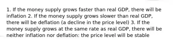 1. If the money supply grows faster than real GDP, there will be inflation 2. If the money supply grows slower than real GDP, there will be deflation (a decline in the price level) 3. If the money supply grows at the same rate as real GDP, there will be neither inflation nor deflation: the price level will be stable