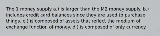 The 1 money supply a.) is larger than the M2 money supply. b.) includes credit card balances since they are used to purchase things. c.) is composed of assets that reflect the medium of exchange function of money. d.) is composed of only currency.