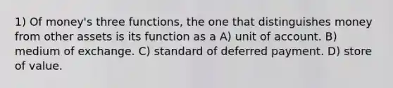 1) Of money's three functions, the one that distinguishes money from other assets is its function as a A) unit of account. B) medium of exchange. C) standard of deferred payment. D) store of value.