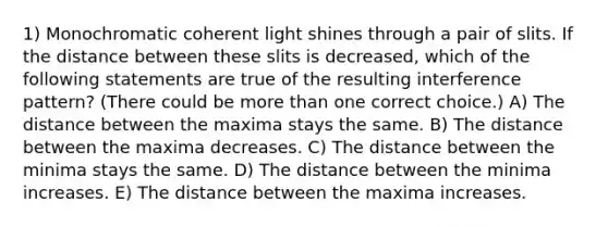 1) Monochromatic coherent light shines through a pair of slits. If the distance between these slits is decreased, which of the following statements are true of the resulting interference pattern? (There could be more than one correct choice.) A) The distance between the maxima stays the same. B) The distance between the maxima decreases. C) The distance between the minima stays the same. D) The distance between the minima increases. E) The distance between the maxima increases.