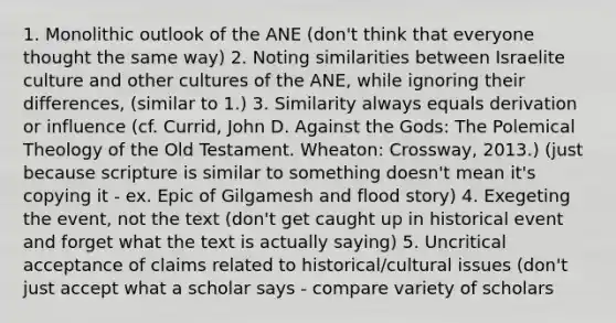 1. Monolithic outlook of the ANE (don't think that everyone thought the same way) 2. Noting similarities between Israelite culture and other cultures of the ANE, while ignoring their differences, (similar to 1.) 3. Similarity always equals derivation or influence (cf. Currid, John D. Against the Gods: The Polemical Theology of the Old Testament. Wheaton: Crossway, 2013.) (just because scripture is similar to something doesn't mean it's copying it - ex. Epic of Gilgamesh and flood story) 4. Exegeting the event, not the text (don't get caught up in historical event and forget what the text is actually saying) 5. Uncritical acceptance of claims related to historical/cultural issues (don't just accept what a scholar says - compare variety of scholars