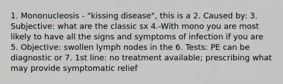 1. Mononucleosis - "kissing disease", this is a 2. Caused by: 3. Subjective: what are the classic sx 4.-With mono you are most likely to have all the signs and symptoms of infection if you are 5. Objective: swollen lymph nodes in the 6. Tests: PE can be diagnostic or 7. 1st line: no treatment available; prescribing what may provide symptomatic relief