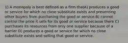 1) A monopoly is best defined as a firm thatA) produces a good or service for which no close substitute exists and preventing other buyers from purchasing the good or service.B) cannot control the price it sets for its good or service because there C) purchases its resources from only one supplier because of a barrier D) produces a good or service for which no close substitute exists and selling that good or service.