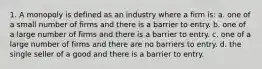 1. A monopoly is defined as an industry where a firm is: a. one of a small number of firms and there is a barrier to entry. b. one of a large number of firms and there is a barrier to entry. c. one of a large number of firms and there are no barriers to entry. d. the single seller of a good and there is a barrier to entry.