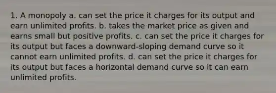 1. A monopoly a. can set the price it charges for its output and earn unlimited profits. b. takes the market price as given and earns small but positive profits. c. can set the price it charges for its output but faces a downward-sloping demand curve so it cannot earn unlimited profits. d. can set the price it charges for its output but faces a horizontal demand curve so it can earn unlimited profits.