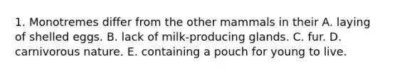 1. Monotremes differ from the other mammals in their A. laying of shelled eggs. B. lack of milk-producing glands. C. fur. D. carnivorous nature. E. containing a pouch for young to live.