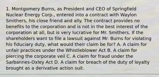 1. Montgomery Burns, as President and CEO of Springfield Nuclear Energy Corp., entered into a contract with Waylon Smithers, his close friend and ally. The contract provides no benefits to the corporation and is not in the best interest of the corporation at all, but is very lucrative for Mr. Smithers. If the shareholders want to file a lawsuit against Mr. Burns for violating his fiduciary duty, what would their claim be for? A. A claim for unfair practices under the Whistleblower Act B. A claim for piercing the corporate veil C. A claim for fraud under the Sarbannes-Oxley Act D. A claim for breach of the duty of loyalty brought as a derivative action suit.