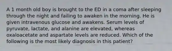 A 1 month old boy is brought to the ED in a coma after sleeping through the night and failing to awaken in the morning. He is given intravenous glucose and awakens. Serum levels of pyruvate, lactate, and alanine are elevated, whereas oxaloacetate and aspartate levels are reduced. Which of the following is the most likely diagnosis in this patient?