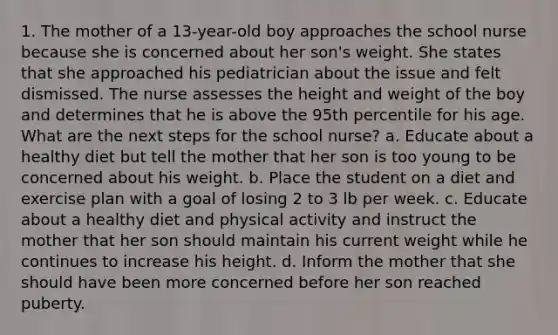 1. The mother of a 13-year-old boy approaches the school nurse because she is concerned about her son's weight. She states that she approached his pediatrician about the issue and felt dismissed. The nurse assesses the height and weight of the boy and determines that he is above the 95th percentile for his age. What are the next steps for the school nurse? a. Educate about a healthy diet but tell the mother that her son is too young to be concerned about his weight. b. Place the student on a diet and exercise plan with a goal of losing 2 to 3 lb per week. c. Educate about a healthy diet and physical activity and instruct the mother that her son should maintain his current weight while he continues to increase his height. d. Inform the mother that she should have been more concerned before her son reached puberty.