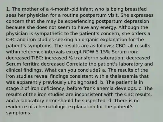 1. The mother of a 4-month-old infant who is being breastfed sees her physician for a routine postpartum visit. She expresses concern that she may be experiencing postpartum depression because she does not seem to have any energy. Although the physician is sympathetic to the patient's concern, she orders a CBC and iron studies seeking an organic explanation for the patient's symptoms. The results are as follows: CBC: all results within reference intervals except RDW 5 15% Serum iron: decreased TIBC: increased % transferrin saturation: decreased Serum ferritin: decreased Correlate the patient's laboratory and clinical findings. What can you conclude? a. The results of the iron studies reveal findings consistent with a thalassemia that was apparently previously undiagnosed. b. The patient is in stage 2 of iron deficiency, before frank anemia develops. c. The results of the iron studies are inconsistent with the CBC results, and a laboratory error should be suspected. d. There is no evidence of a hematologic explanation for the patient's symptoms.