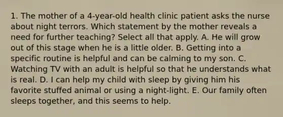 1. The mother of a 4-year-old health clinic patient asks the nurse about night terrors. Which statement by the mother reveals a need for further teaching? Select all that apply. A. He will grow out of this stage when he is a little older. B. Getting into a specific routine is helpful and can be calming to my son. C. Watching TV with an adult is helpful so that he understands what is real. D. I can help my child with sleep by giving him his favorite stuffed animal or using a night-light. E. Our family often sleeps together, and this seems to help.