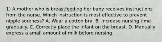 1) A mother who is breastfeeding her baby receives instructions from the nurse. Which instruction is most effective to prevent nipple soreness? A. Wear a cotton bra. B. Increase nursing time gradually. C. Correctly place the infant on the breast. D. Manually express a small amount of milk before nursing.