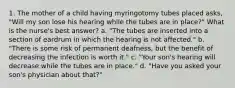 1. The mother of a child having myringotomy tubes placed asks, "Will my son lose his hearing while the tubes are in place?" What is the nurse's best answer? a. "The tubes are inserted into a section of eardrum in which the hearing is not affected." b. "There is some risk of permanent deafness, but the benefit of decreasing the infection is worth it." c. "Your son's hearing will decrease while the tubes are in place." d. "Have you asked your son's physician about that?"