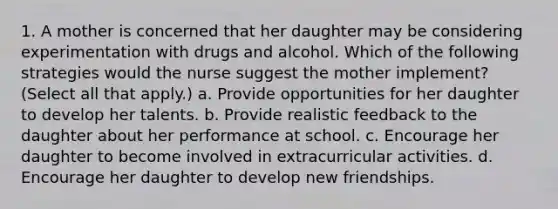 1. A mother is concerned that her daughter may be considering experimentation with drugs and alcohol. Which of the following strategies would the nurse suggest the mother implement? (Select all that apply.) a. Provide opportunities for her daughter to develop her talents. b. Provide realistic feedback to the daughter about her performance at school. c. Encourage her daughter to become involved in extracurricular activities. d. Encourage her daughter to develop new friendships.