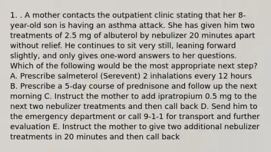 1. . A mother contacts the outpatient clinic stating that her 8-year-old son is having an asthma attack. She has given him two treatments of 2.5 mg of albuterol by nebulizer 20 minutes apart without relief. He continues to sit very still, leaning forward slightly, and only gives one-word answers to her questions. Which of the following would be the most appropriate next step? A. Prescribe salmeterol (Serevent) 2 inhalations every 12 hours B. Prescribe a 5-day course of prednisone and follow up the next morning C. Instruct the mother to add ipratropium 0.5 mg to the next two nebulizer treatments and then call back D. Send him to the emergency department or call 9-1-1 for transport and further evaluation E. Instruct the mother to give two additional nebulizer treatments in 20 minutes and then call back