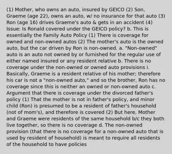 (1) Mother, who owns an auto, insured by GEICO (2) Son, Graeme (age 22), owns an auto, w/ no insurance for that auto (3) Ron (age 16) drives Graeme's auto & gets in an accident (4) Issue: Is Ronald covered under the GEICO policy? b. This is essentially the Family Auto Policy (1) There is coverage for owned and non-owned autos (2) The mother's auto is the owned auto, but the car driven by Ron is non-owned. a. "Non-owned" auto is an auto not owned by or furnished for the regular use of either named insured or any resident relative b. There is no coverage under the non-owned or owned auto provisions i. Basically, Graeme is a resident relative of his mother; therefore his car is not a "non-owned auto," and so the brother, Ron has no coverage since this is neither an owned or non-owned auto c. Argument that there is coverage under the divorced father's policy (1) That the mother is not in father's policy, and minor child (Ron) is presumed to be a resident of father's household (not of mom's), and therefore is covered (2) But here, Mother and Graeme were residents of the same household b/c they both live together, so there is no coverage d. The non-owned provision (that there is no coverage for a non-owned auto that is used by resident of household) is meant to require all residents of the household to have policies