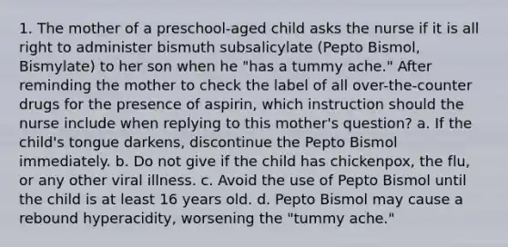 1. The mother of a preschool-aged child asks the nurse if it is all right to administer bismuth subsalicylate (Pepto Bismol, Bismylate) to her son when he "has a tummy ache." After reminding the mother to check the label of all over-the-counter drugs for the presence of aspirin, which instruction should the nurse include when replying to this mother's question? a. If the child's tongue darkens, discontinue the Pepto Bismol immediately. b. Do not give if the child has chickenpox, the flu, or any other viral illness. c. Avoid the use of Pepto Bismol until the child is at least 16 years old. d. Pepto Bismol may cause a rebound hyperacidity, worsening the "tummy ache."