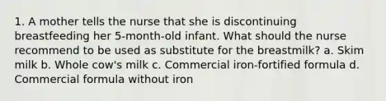 1. A mother tells the nurse that she is discontinuing breastfeeding her 5-month-old infant. What should the nurse recommend to be used as substitute for the breastmilk? a. Skim milk b. Whole cow's milk c. Commercial iron-fortified formula d. Commercial formula without iron