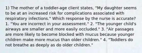 1) The mother of a toddler-age client states, "My daughter seems to be at an increased risk for complications associated with respiratory infections." Which response by the nurse is accurate? 1. "You are incorrect in your assessment." 2. "The younger child's airways are smaller and more easily occluded." 3. "Air passages are more likely to become blocked with mucus because younger children make more mucus than older children." 4. "Toddlers do not breathe as deeply as do older children."