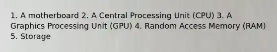 1. A motherboard 2. A Central Processing Unit (CPU) 3. A Graphics Processing Unit (GPU) 4. Random Access Memory (RAM) 5. Storage