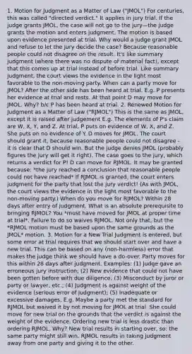 1. Motion for Judgment as a Matter of Law ("JMOL") For centuries, this was called "directed verdict." It applies in jury trial. If the judge grants JMOL, the case will not go to the jury—the judge grants the motion and enters judgment. The motion is based upon evidence presented at trial. Why would a judge grant JMOL and refuse to let the jury decide the case? Because reasonable people could not disagree on the result. It's like summary judgment (where there was no dispute of material fact), except that this comes up at trial instead of before trial. Like summary judgment, the court views the evidence in the light most favorable to the non-moving party. When can a party move for JMOL? After the other side has been heard at trial. E.g. P presents her evidence at trial and rests. At that point D may move for JMOL. Why? b/c P has been heard at trial. 2. Renewed Motion for Judgment as a Matter of Law ("RJMOL") This is the same as JMOL, except it is raised after judgement E.g. The elements of P's claim are W, X, Y, and Z. At trial, P puts on evidence of W, X, and Z. She puts on no evidence of Y. D moves for JMOL. The court should grant it, because reasonable people could not disagree - it is clear that D should win. But the judge denies JMOL (probably figures the jury will get it right). The case goes to the jury, which returns a verdict for P! D can move for RJMOL. It may be granted because: *the jury reached a conclusion that reasonable people could not have reached* If RJMOL is granted, the court enters judgment for the party that lost the jury verdict! (As with JMOL, the court views the evidence in the light most favorable to the non-moving party.) When do you move for RJMOL? Within 28 days after entry of judgment. What is an absolute prerequisite to bringing RJMOL? You *must have moved for JMOL at proper time at trial*. Failure to do so waives RJMOL. Not only that, but the *RJMOL motion must be based upon the same grounds as the JMOL* motion. 3. Motion for a New Trial Judgment is entered, but some error at trial requires that we should start over and have a new trial. This can be based on any (non-harmless) error that makes the judge think we should have a do-over. Party moves for this within 28 days after judgment. Examples: (1) Judge gave an erroneous jury instruction; (2) New evidence that could not have been gotten before with due diligence; (3) Misconduct by juror or party or lawyer, etc.; (4) Judgment is against weight of the evidence (serious error of judgment); (5) Inadequate or excessive damages. E.g. Maybe a party met the standard for RJMOL but waived it by not moving for JMOL at trial. She could move for new trial on the grounds that the verdict is against the weight of the evidence. Ordering new trial is less drastic than ordering RJMOL. Why? New trial results in starting over, so: the same party might still win. RJMOL results in taking judgment away from one party and giving it to the other.